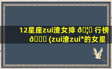 12星座zui
渣女排 🦆 行榜 🐈 (zui
渣zui
*
的女星座排行)